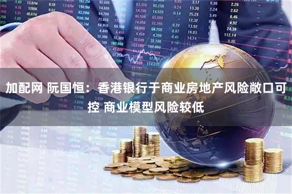 加配网 阮国恒：香港银行于商业房地产风险敞口可控 商业模型风险较低