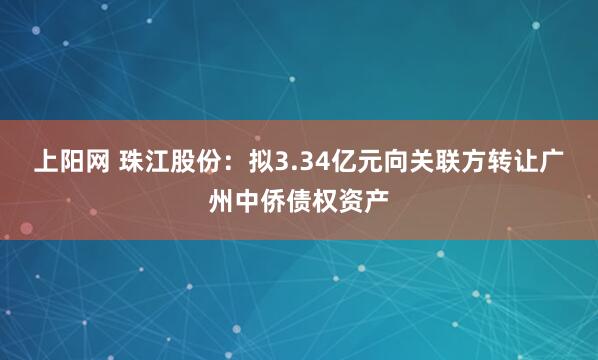 上阳网 珠江股份：拟3.34亿元向关联方转让广州中侨债权资产