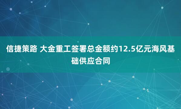 信捷策路 大金重工签署总金额约12.5亿元海风基础供应合同