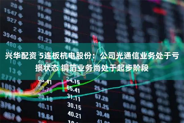 兴华配资 5连板杭电股份：公司光通信业务处于亏损状态 铜箔业务尚处于起步阶段