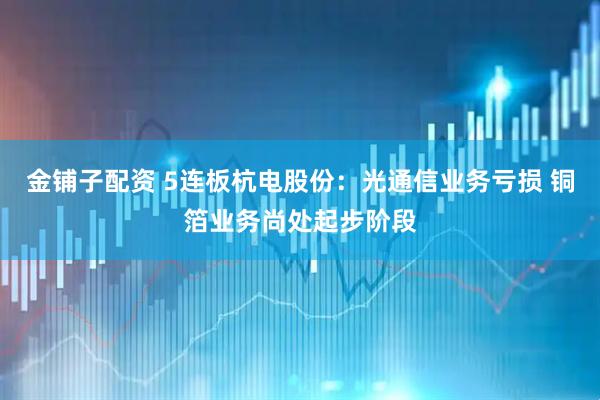 金铺子配资 5连板杭电股份：光通信业务亏损 铜箔业务尚处起步阶段
