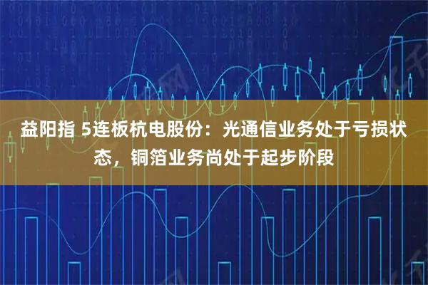 益阳指 5连板杭电股份：光通信业务处于亏损状态，铜箔业务尚处于起步阶段