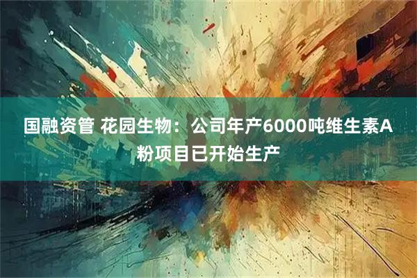 国融资管 花园生物：公司年产6000吨维生素A粉项目已开始生产