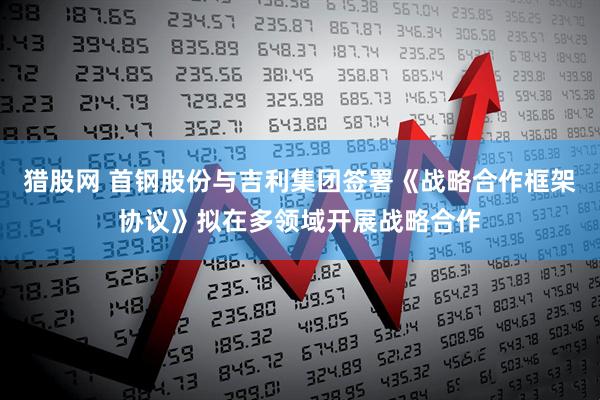 猎股网 首钢股份与吉利集团签署《战略合作框架协议》拟在多领域开展战略合作