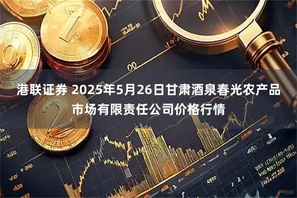 港联证券 2025年5月26日甘肃酒泉春光农产品市场有限责任公司价格行情