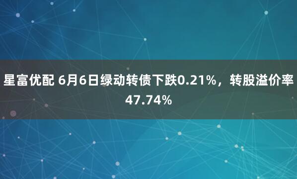星富优配 6月6日绿动转债下跌0.21%，转股溢价率47.74%