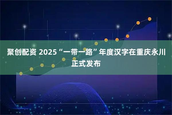 聚创配资 2025“一带一路”年度汉字在重庆永川正式发布