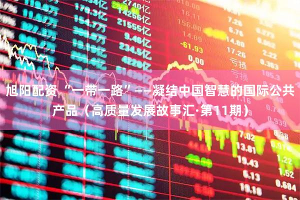 旭阳配资 “一带一路”——凝结中国智慧的国际公共产品（高质量发展故事汇·第11期）