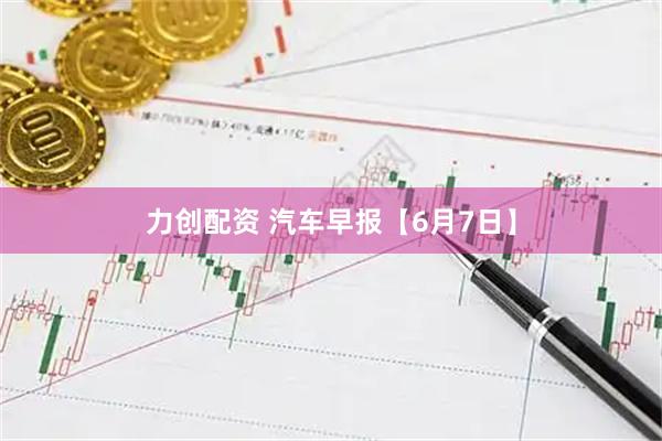 力创配资 汽车早报【6月7日】