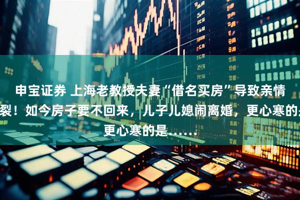 申宝证券 上海老教授夫妻“借名买房”导致亲情彻底破裂！如今房子要不回来，儿子儿媳闹离婚，更心寒的是……