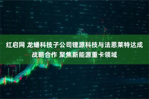 红启网 龙蟠科技子公司锂源科技与法恩莱特达成战略合作 聚焦新能源重卡领域