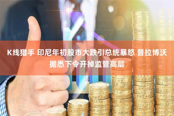 K线猎手 印尼年初股市大跌引总统暴怒 普拉博沃据悉下令开掉监管高层