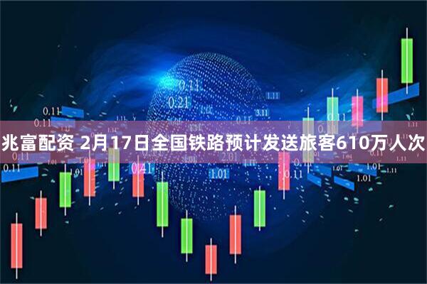 兆富配资 2月17日全国铁路预计发送旅客610万人次