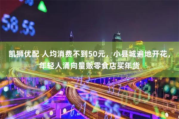 凯狮优配 人均消费不到50元，小县城遍地开花，年轻人涌向量贩零食店买年货