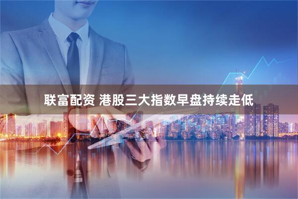 联富配资 港股三大指数早盘持续走低