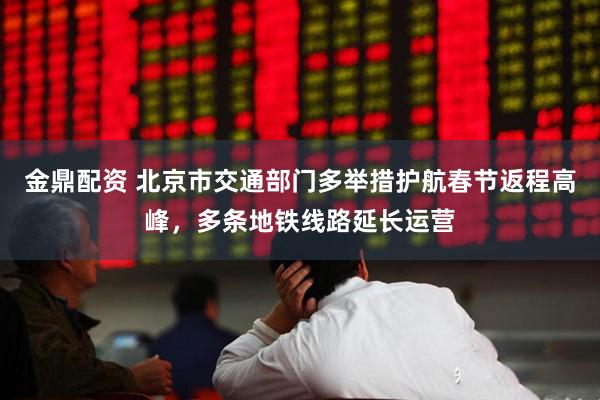 金鼎配资 北京市交通部门多举措护航春节返程高峰，多条地铁线路延长运营