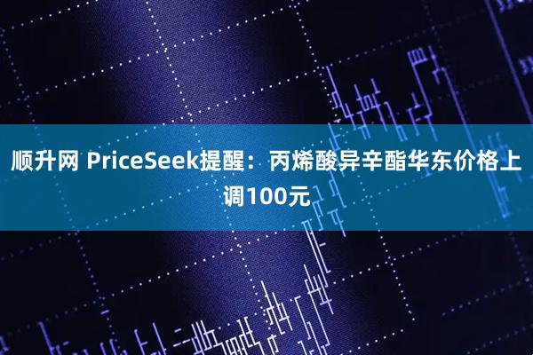 顺升网 PriceSeek提醒：丙烯酸异辛酯华东价格上调100元