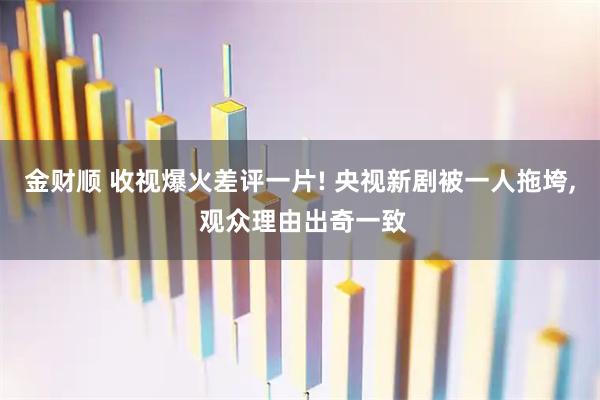 金财顺 收视爆火差评一片! 央视新剧被一人拖垮, 观众理由出奇一致