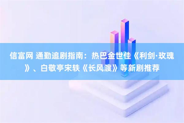 信富网 通勤追剧指南：热巴金世佳《利剑·玫瑰》、白敬亭宋轶《长风渡》等新剧推荐
