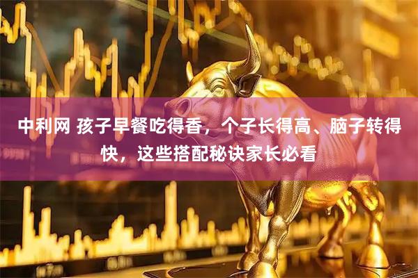 中利网 孩子早餐吃得香，个子长得高、脑子转得快，这些搭配秘诀家长必看