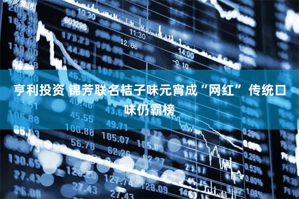 亨利投资 锦芳联名桔子味元宵成“网红” 传统口味仍霸榜