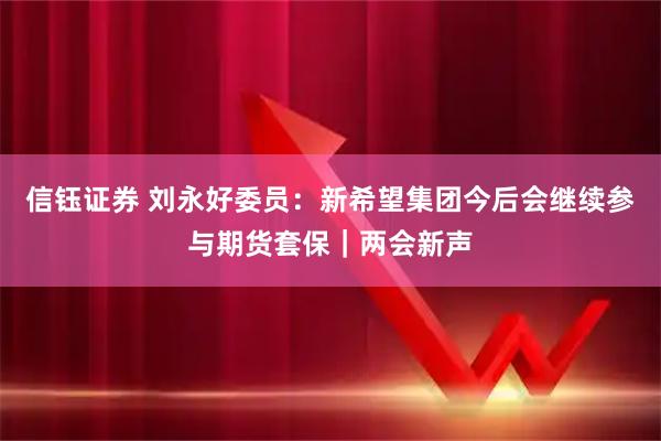信钰证券 刘永好委员：新希望集团今后会继续参与期货套保｜两会新声