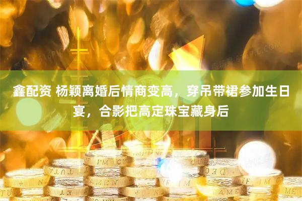 鑫配资 杨颖离婚后情商变高，穿吊带裙参加生日宴，合影把高定珠宝藏身后