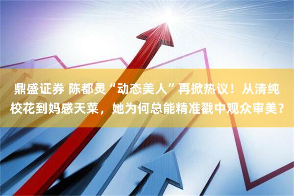 鼎盛证券 陈都灵“动态美人”再掀热议！从清纯校花到妈感天菜，她为何总能精准戳中观众审美？