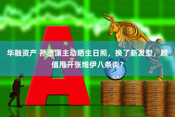 华融资产 孙丞潇主动晒生日照，换了新发型，颜值甩开张维伊八条街？